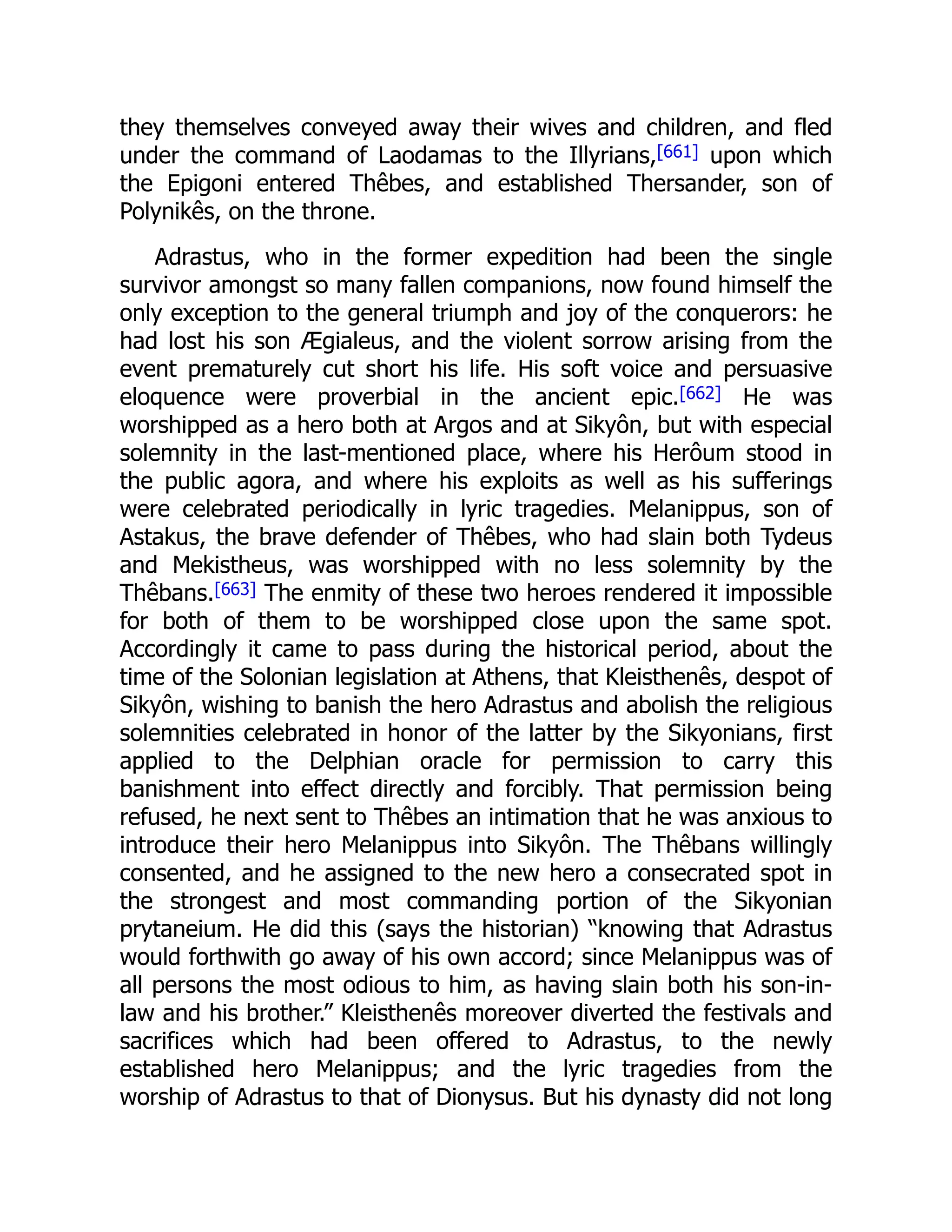 they themselves conveyed away their wives and children, and fled
under the command of Laodamas to the Illyrians,[661] upon which
the Epigoni entered Thêbes, and established Thersander, son of
Polynikês, on the throne.
Adrastus, who in the former expedition had been the single
survivor amongst so many fallen companions, now found himself the
only exception to the general triumph and joy of the conquerors: he
had lost his son Ægialeus, and the violent sorrow arising from the
event prematurely cut short his life. His soft voice and persuasive
eloquence were proverbial in the ancient epic.[662] He was
worshipped as a hero both at Argos and at Sikyôn, but with especial
solemnity in the last-mentioned place, where his Herôum stood in
the public agora, and where his exploits as well as his sufferings
were celebrated periodically in lyric tragedies. Melanippus, son of
Astakus, the brave defender of Thêbes, who had slain both Tydeus
and Mekistheus, was worshipped with no less solemnity by the
Thêbans.[663] The enmity of these two heroes rendered it impossible
for both of them to be worshipped close upon the same spot.
Accordingly it came to pass during the historical period, about the
time of the Solonian legislation at Athens, that Kleisthenês, despot of
Sikyôn, wishing to banish the hero Adrastus and abolish the religious
solemnities celebrated in honor of the latter by the Sikyonians, first
applied to the Delphian oracle for permission to carry this
banishment into effect directly and forcibly. That permission being
refused, he next sent to Thêbes an intimation that he was anxious to
introduce their hero Melanippus into Sikyôn. The Thêbans willingly
consented, and he assigned to the new hero a consecrated spot in
the strongest and most commanding portion of the Sikyonian
prytaneium. He did this (says the historian) “knowing that Adrastus
would forthwith go away of his own accord; since Melanippus was of
all persons the most odious to him, as having slain both his son-in-
law and his brother.” Kleisthenês moreover diverted the festivals and
sacrifices which had been offered to Adrastus, to the newly
established hero Melanippus; and the lyric tragedies from the
worship of Adrastus to that of Dionysus. But his dynasty did not long
 