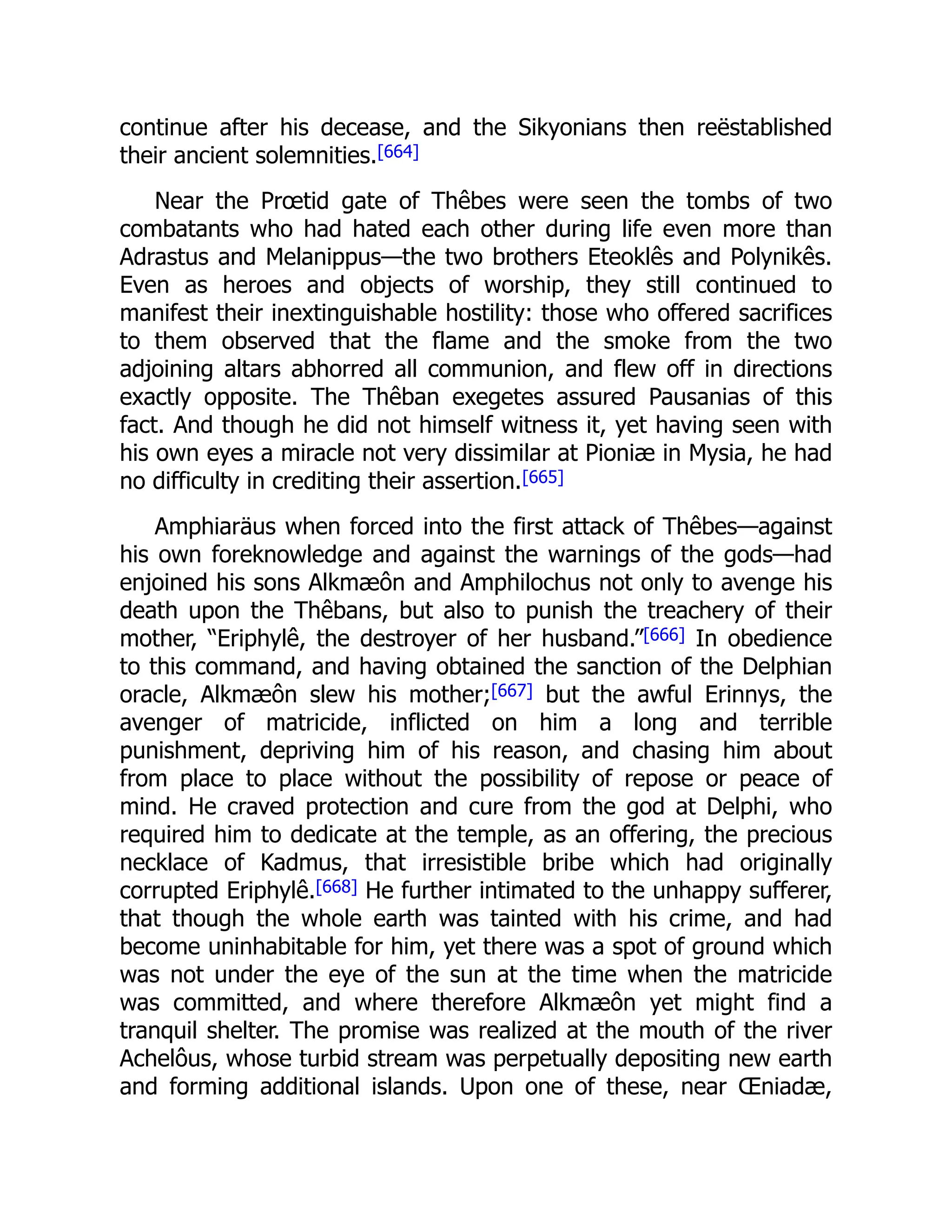 continue after his decease, and the Sikyonians then reëstablished
their ancient solemnities.[664]
Near the Prœtid gate of Thêbes were seen the tombs of two
combatants who had hated each other during life even more than
Adrastus and Melanippus—the two brothers Eteoklês and Polynikês.
Even as heroes and objects of worship, they still continued to
manifest their inextinguishable hostility: those who offered sacrifices
to them observed that the flame and the smoke from the two
adjoining altars abhorred all communion, and flew off in directions
exactly opposite. The Thêban exegetes assured Pausanias of this
fact. And though he did not himself witness it, yet having seen with
his own eyes a miracle not very dissimilar at Pioniæ in Mysia, he had
no difficulty in crediting their assertion.[665]
Amphiaräus when forced into the first attack of Thêbes—against
his own foreknowledge and against the warnings of the gods—had
enjoined his sons Alkmæôn and Amphilochus not only to avenge his
death upon the Thêbans, but also to punish the treachery of their
mother, “Eriphylê, the destroyer of her husband.”[666] In obedience
to this command, and having obtained the sanction of the Delphian
oracle, Alkmæôn slew his mother;[667] but the awful Erinnys, the
avenger of matricide, inflicted on him a long and terrible
punishment, depriving him of his reason, and chasing him about
from place to place without the possibility of repose or peace of
mind. He craved protection and cure from the god at Delphi, who
required him to dedicate at the temple, as an offering, the precious
necklace of Kadmus, that irresistible bribe which had originally
corrupted Eriphylê.[668] He further intimated to the unhappy sufferer,
that though the whole earth was tainted with his crime, and had
become uninhabitable for him, yet there was a spot of ground which
was not under the eye of the sun at the time when the matricide
was committed, and where therefore Alkmæôn yet might find a
tranquil shelter. The promise was realized at the mouth of the river
Achelôus, whose turbid stream was perpetually depositing new earth
and forming additional islands. Upon one of these, near Œniadæ,
 