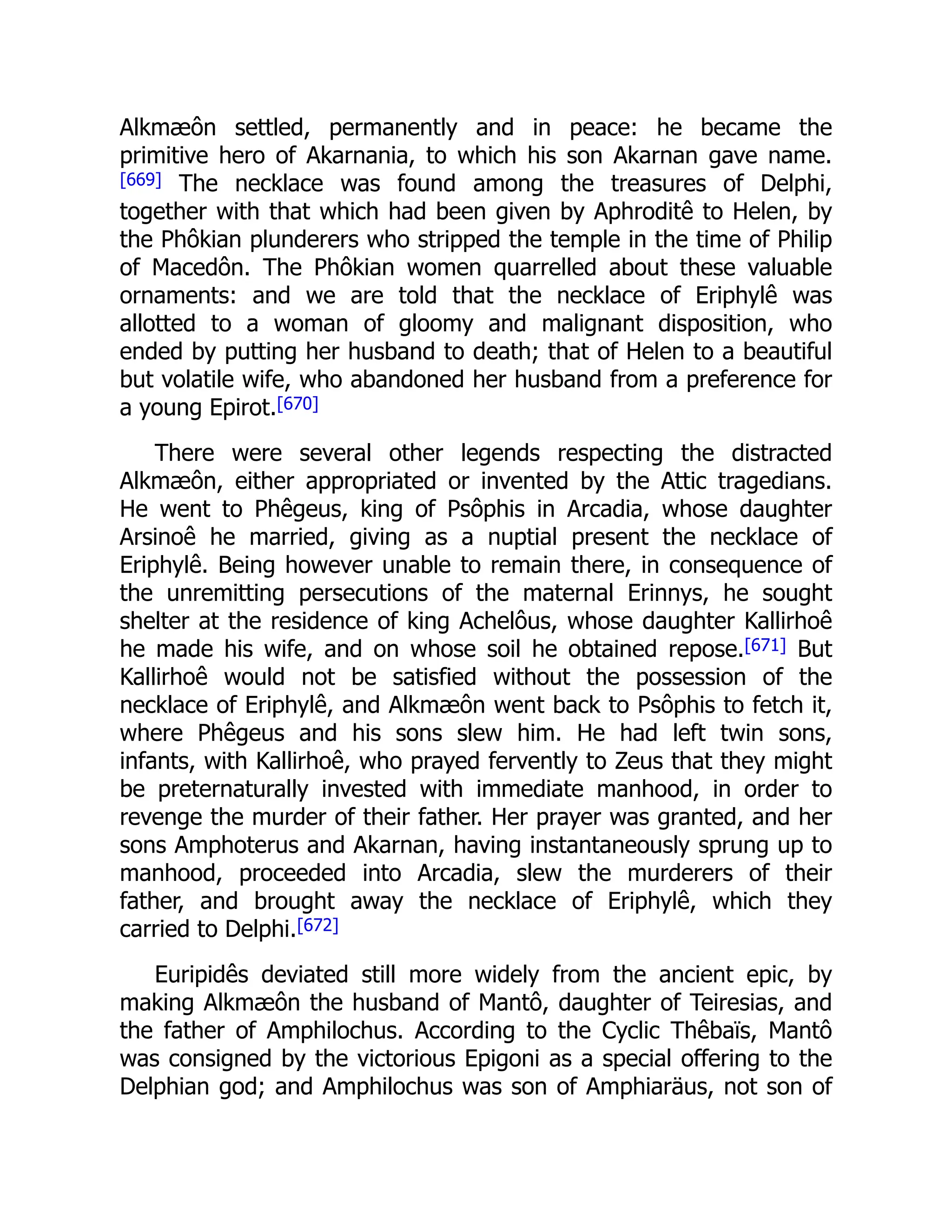 Alkmæôn settled, permanently and in peace: he became the
primitive hero of Akarnania, to which his son Akarnan gave name.
[669] The necklace was found among the treasures of Delphi,
together with that which had been given by Aphroditê to Helen, by
the Phôkian plunderers who stripped the temple in the time of Philip
of Macedôn. The Phôkian women quarrelled about these valuable
ornaments: and we are told that the necklace of Eriphylê was
allotted to a woman of gloomy and malignant disposition, who
ended by putting her husband to death; that of Helen to a beautiful
but volatile wife, who abandoned her husband from a preference for
a young Epirot.[670]
There were several other legends respecting the distracted
Alkmæôn, either appropriated or invented by the Attic tragedians.
He went to Phêgeus, king of Psôphis in Arcadia, whose daughter
Arsinoê he married, giving as a nuptial present the necklace of
Eriphylê. Being however unable to remain there, in consequence of
the unremitting persecutions of the maternal Erinnys, he sought
shelter at the residence of king Achelôus, whose daughter Kallirhoê
he made his wife, and on whose soil he obtained repose.[671] But
Kallirhoê would not be satisfied without the possession of the
necklace of Eriphylê, and Alkmæôn went back to Psôphis to fetch it,
where Phêgeus and his sons slew him. He had left twin sons,
infants, with Kallirhoê, who prayed fervently to Zeus that they might
be preternaturally invested with immediate manhood, in order to
revenge the murder of their father. Her prayer was granted, and her
sons Amphoterus and Akarnan, having instantaneously sprung up to
manhood, proceeded into Arcadia, slew the murderers of their
father, and brought away the necklace of Eriphylê, which they
carried to Delphi.[672]
Euripidês deviated still more widely from the ancient epic, by
making Alkmæôn the husband of Mantô, daughter of Teiresias, and
the father of Amphilochus. According to the Cyclic Thêbaïs, Mantô
was consigned by the victorious Epigoni as a special offering to the
Delphian god; and Amphilochus was son of Amphiaräus, not son of
 