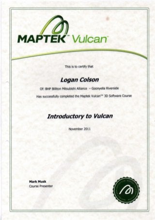 MAPTEK Vulcan
This is to certify that
Logan Co/son
Of: BMP Billiton Mitsubishi Alliance - Goonyella Riverside
Has successfully completed the Maptek Vulcan™ 3D Software Course
Introductory to Vulcan
November 2011
Mark Musk
Course Presenter
 