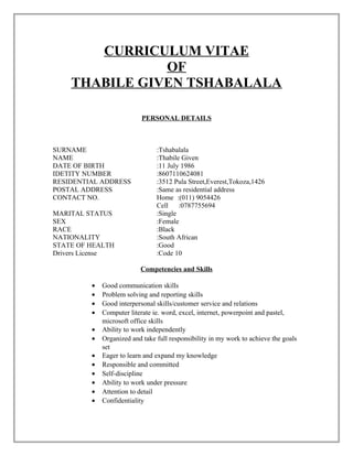 CURRICULUM VITAE
OF
THABILE GIVEN TSHABALALA
PERSONAL DETAILS
SURNAME :Tshabalala
NAME :Thabile Given
DATE OF BIRTH :11 July 1986
IDETITY NUMBER :8607110624081
RESIDENTIAL ADDRESS :3512 Pula Street,Everest,Tokoza,1426
POSTAL ADDRESS :Same as residential address
CONTACT NO. Home :(011) 9054426
Cell :0787755694
MARITAL STATUS :Single
SEX :Female
RACE :Black
NATIONALITY :South African
STATE OF HEALTH :Good
Drivers License :Code 10
Competencies and Skills
• Good communication skills
• Problem solving and reporting skills
• Good interpersonal skills/customer service and relations
• Computer literate ie. word, excel, internet, powerpoint and pastel,
microsoft office skills
• Ability to work independently
• Organized and take full responsibility in my work to achieve the goals
set
• Eager to learn and expand my knowledge
• Responsible and committed
• Self-discipline
• Ability to work under pressure
• Attention to detail
• Confidentiality
 