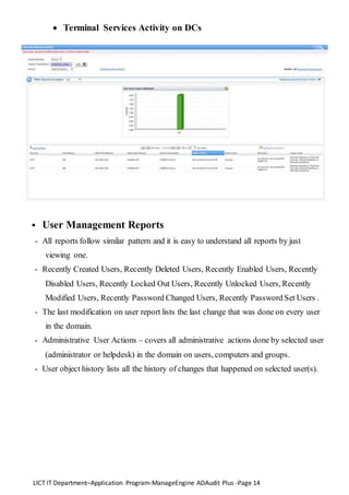 LICT IT Department–Application Program-ManageEngine ADAudit Plus -Page 14
 Terminal Services Activity on DCs
 User Management Reports
- All reports follow similar pattern and it is easy to understand all reports by just
viewing one.
- Recently Created Users, Recently Deleted Users, Recently Enabled Users, Recently
Disabled Users, Recently Locked Out Users, Recently Unlocked Users, Recently
Modified Users, Recently Password Changed Users, Recently Password Set Users .
- The last modification on user report lists the last change that was done on every user
in the domain.
- Administrative User Actions – covers all administrative actions done by selected user
(administrator or helpdesk) in the domain on users, computers and groups.
- User object history lists all the history of changes that happened on selected user(s).
 