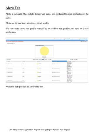 LICT IT Department–Application Program-ManageEngine ADAudit Plus -Page 23
Alerts Tab
Alerts in ADAudit Plus include default web alerts, and configurable email notification of the
alerts.
Alerts are divided into: attention, critical, trouble.
We can create a new alert profile or modified an available alert profiles, and send an E-Mail
notification.
Available alert profiles are shown like this
 