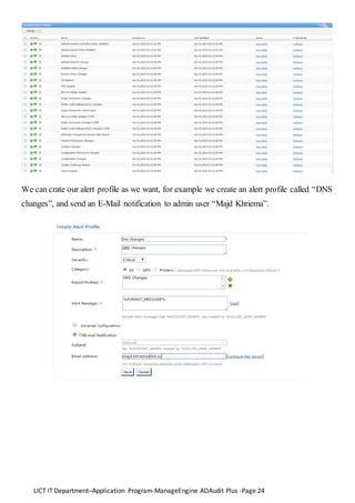 LICT IT Department–Application Program-ManageEngine ADAudit Plus -Page 24
We can crate our alert profile as we want, for example we create an alert profile called “DNS
changes”, and send an E-Mail notification to admin user “Majd Khriema”.
 