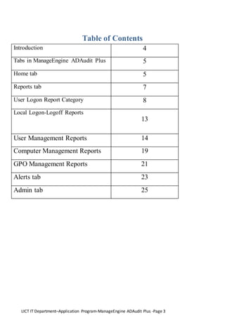 LICT IT Department–Application Program-ManageEngine ADAudit Plus -Page 3
Table of Contents
Introduction 4
Tabs in ManageEngine ADAudit Plus 5
Home tab 5
Reports tab 7
User Logon Report Category 8
Local Logon-Logoff Reports
13
User Management Reports 14
Computer Management Reports 19
GPO Management Reports 21
Alerts tab 23
Admin tab 25
 