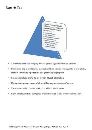 LICT IT Department–Application Program-ManageEngine ADAudit Plus -Page 7
Reports Tab
• The reports under this category provide general logon information of users.
• Information like logon failures, logon attempts on various resources like workstations,
member servers are reported and also graphically highlighted.
• Click on the charts above the list to view filtered information.
• Use the add/ remove columns link to add/remove the column of interest.
• The reports can be exported to xls, csv, pdfand html formats.
• It can be scheduled and configured to email notified to one or more domain users.
 