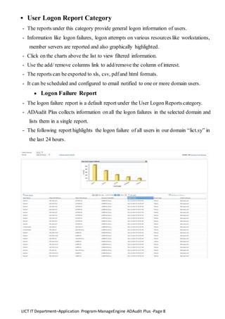 LICT IT Department–Application Program-ManageEngine ADAudit Plus -Page 8
 User Logon Report Category
- The reports under this category provide general logon information of users.
- Information like logon failures, logon attempts on various resources like workstations,
member servers are reported and also graphically highlighted.
- Click on the charts above the list to view filtered information.
- Use the add/ remove columns link to add/remove the column of interest.
- The reports can be exported to xls, csv, pdfand html formats.
- It can be scheduled and configured to email notified to one or more domain users.
 Logon Failure Report
- The logon failure report is a default report under the User Logon Reports category.
- ADAudit Plus collects information on all the logon failures in the selected domain and
lists them in a single report.
- The following report highlights the logon failure of all users in our domain “lict.sy” in
the last 24 hours.
 