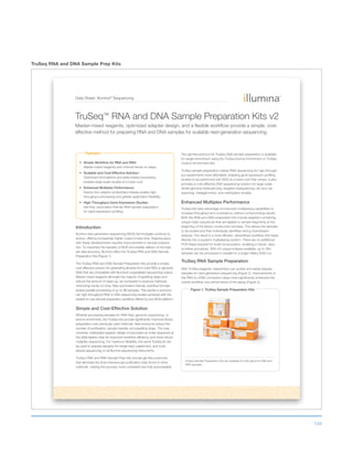 134
TruSeq RNA and DNA Sample Prep Kits
Data Sheet: Illumina®
Sequencing
Highlights
Simple Workflow for RNA and DNA:
Master-mixed reagents and minimal hands-on steps.
Scalable and Cost-Effective Solution:
Optimized formulations and plate-based processing
enables large-scale studies at a lower cost.
Enhanced Multiplex Performance:
Twenty-four adaptor-embedded indexes enable high-
throughput processing and greater application flexibility.
High-Throughput Gene Expression Studies:
Gel-free, automation-friendly RNA sample preparation
for rapid expression profiling.
Introduction
Illumina next-generation sequencing (NGS) technologies continue to
evolve, offering increasingly higher output in less time. Keeping pace
with these developments requires improvements in sample prepara-
tion. To maximize the benefits of NGS and enable delivery of the high-
est data accuracy, Illumina offers the TruSeq RNA and DNA Sample
Preparation Kits (Figure 1).
The TruSeq RNA and DNA Sample Preparation Kits provide a simple,
cost-effective solution for generating libraries from total RNA or genomic
DNA that are compatible with Illumina’s unparalleled sequencing output.
Master-mixed reagents eliminate the majority of pipetting steps and
reduce the amount of clean-up, as compared to previous methods,
minimizing hands-on time. New automation-friendly workflow formats
enable parallel processing of up to 96 samples. This results in economi-
cal, high-throughput RNA or DNA sequencing studies achieved with the
easiest-to-use sample preparation workflow offered by any NGS platform.
Simple and Cost-Effective Solution
Whether processing samples for RNA-Seq, genomic sequencing, or
exome enrichment, the TruSeq kits provide significantly improved library
preparation over previously used methods. New protocols reduce the
number of purification, sample transfer, and pipetting steps. The new
universal, methylated adaptor design incorporates an index sequence at
the initial ligation step for improved workflow efficiency and more robust
multiplex sequencing. For maximum flexibility, the same TruSeq kit can
be used to prepare samples for single-read, paired-end, and multi-
plexed sequencing on all Illumina sequencing instruments.
TruSeq DNA and RNA Sample Prep kits include gel-free protocols
that eliminate the time-intensive gel purification step found in other
methods, making the process more consistent and fully automatable.
The gel-free protocol for TruSeq DNA sample preparation is available
for target enrichment using the TruSeq Exome Enrichment or TruSeq
Custom Enrichment kits.
TruSeq sample preparation makes RNA sequencing for high-through-
put experiments more affordable, enabling gene expression profiling
studies to be performed with NGS at a lower cost than arrays. It also
provides a cost-effective DNA sequencing solution for large-scale
whole-genome resequencing, targeted resequencing, de novo se-
quencing, metagenomics, and methlyation studies.
Enhanced Multiplex Performance
TruSeq kits take advantage of improved multiplexing capabilities to
increase throughput and consistency, without compromising results.
Both the RNA and DNA preparation kits include adapters containing
unique index sequences that are ligated to sample fragments at the
beginning of the library construction process. This allows the samples
to be pooled and then individually identified during downstream
analysis. The result is a more efficient, streamlined workflow that leads
directly into a superior multiplexing solution. There are no additional
PCR steps required for index incorporation, enabling a robust, easy-
to-follow procedure. With 24 unique indexes available, up to 384
samples can be processed in parallel on a single HiSeq 2000 run.
TruSeq RNA Sample Preparation
With TruSeq reagents, researchers can quickly and easily prepare
samples for next-generation sequencing (Figure 2). Improvements in
the RNA to cDNA conversion steps have significantly enhanced the
overall workflow and performance of the assay (Figure 3).
TruSeq™ RNA and DNA Sample Preparation Kits v2
Master-mixed reagents, optimized adapter design, and a flexible workflow provide a simple, cost-
effective method for preparing RNA and DNA samples for scalable next-generation sequencing.
Figure 1: TruSeq Sample Preparation Kits
TruSeq Sample Preparation Kits are available for both genomic DNA and
RNA samples.
 
