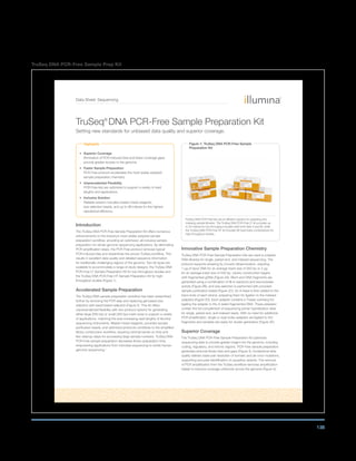 138
TruSeq DNA PCR-Free Sample Prep Kit
Data Sheet: Sequencing
Highlights
• Superior Coverage
Elimination of PCR-induced bias and fewer coverage gaps
provide greater access to the genome
• Faster Sample Preparation
PCR-Free protocol accelerates the most widely adopted
sample preparation chemistry
• Unprecedented Flexibility
PCR-Free kits are optimized to support a variety of read
lengths and applications
• Inclusive Solution
Reliable solution includes master-mixed reagents,
size-selection beads, and up to 96 indices for the highest
operational efficiency
Introduction
The TruSeq DNA PCR-Free Sample Preparation Kit offers numerous
enhancements to the industry’s most widely adopted sample
preparation workflow, providing an optimized, all-inclusive sample
preparation for whole-genome sequencing applications. By eliminating
PCR amplification steps, the PCR-Free protocol removes typical
PCR-induced bias and streamlines the proven TruSeq workflow. This
results in excellent data quality and detailed sequence information
for traditionally challenging regions of the genome. Two kit types are
available to accommodate a range of study designs: the TruSeq DNA
PCR-Free LT Sample Preparation Kit for low-throughput studies and
the TruSeq DNA PCR-Free HT Sample Preparation Kit for high-
throughput studies (Figure 1).
Accelerated Sample Preparation
The TruSeq DNA sample preparation workflow has been streamlined
further by removing the PCR step and replacing gel-based size
selection with bead-based selection (Figure 2). This kit offers
unprecendented flexibility with two protocol options for generating
either large (550 bp) or small (350 bp) insert sizes to support a variety
of applications, matching the ever-increasing read lengths of Illumina
sequencing instruments. Master-mixed reagents, provided sample
purification beads, and optimized protocols contribute to the simplified
library construction workflow, requiring minimal hands-on time and
few cleanup steps for processing large sample numbers. TruSeq DNA
PCR-Free sample preparation decreases library preparation time,
empowering applications from microbial sequencing to whole human
genome sequencing.1
Innovative Sample Preparation Chemistry
TruSeq DNA PCR-Free Sample Preparation kits are used to prepare
DNA libraries for single, paired-end, and indexed sequencing. The
protocol supports shearing by Covaris ultrasonication, requiring
1 µg of input DNA for an average insert size of 350 bp or 2 µg
for an average insert size of 550 bp. Library construction begins
wtih fragmented gDNA (Figure 2A). Blunt-end DNA fragments are
generated using a combination of fill-in reactions and exonuclease
activity (Figure 2B), and size selection is performed with provided
sample purification beads (Figure 2C). An A-base is then added to the
blunt ends of each strand, preparing them for ligation to the indexed
adapters (Figure 2D). Each adapter contains a T-base overhang for
ligating the adapter to the A-tailed fragmented DNA. These adapters
contain the full complement of sequencing primer hybridization sites
for single, paired-end, and indexed reads. With no need for additional
PCR amplification, single or dual-index adapters are ligated to the
fragments and samples are ready for cluster generation (Figure 2E).
Superior Coverage
The TruSeq DNA PCR-Free Sample Preparation Kit optimizes
sequencing data to provide greater insight into the genome, including
coding, regulatory, and intronic regions. PCR-Free sample preparation
generates reduced library bias and gaps (Figure 3). Exceptional data
quality delivers base-pair resolution of somatic and de novo mutations,
supporting accurate identification of causative variants. The removal
of PCR amplification from the TruSeq workflow removes amplification
biases to improve coverage uniformity across the genome (Figure 4).
TruSeq®
DNA PCR-Free Sample Preparation Kit
Setting new standards for unbiased data quality and superior coverage.
Figure 1: TruSeq DNA PCR-Free Sample
Preparation Kit
TruSeq DNA PCR-Free kits are an efficient solution for preparing and
indexing sample libraries. The TruSeq DNA PCR-Free LT kit provides up
to 24 indices for low-throughput studies (with both Sets A and B), while
the TruSeq DNA PCR-Free HT kit includes 96 dual-index combinations for
high-throughput studies.
 