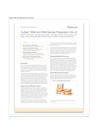 173
TruSeq RNA and DNA Sample Prep Kits
Data Sheet: Illumina®
Sequencing
Highlights
Simple Workflow for RNA and DNA:
Master-mixed reagents and minimal hands-on steps.
Scalable and Cost-Effective Solution:
Optimized formulations and plate-based processing
enables large-scale studies at a lower cost.
Enhanced Multiplex Performance:
Twenty-four adaptor-embedded indexes enable high-
throughput processing and greater application flexibility.
High-Throughput Gene Expression Studies:
Gel-free, automation-friendly RNA sample preparation
for rapid expression profiling.
Introduction
Illumina next-generation sequencing (NGS) technologies continue to
evolve, offering increasingly higher output in less time. Keeping pace
with these developments requires improvements in sample prepara-
tion. To maximize the benefits of NGS and enable delivery of the high-
est data accuracy, Illumina offers the TruSeq RNA and DNA Sample
Preparation Kits (Figure 1).
The TruSeq RNA and DNA Sample Preparation Kits provide a simple,
cost-effective solution for generating libraries from total RNA or genomic
DNA that are compatible with Illumina’s unparalleled sequencing output.
Master-mixed reagents eliminate the majority of pipetting steps and
reduce the amount of clean-up, as compared to previous methods,
minimizing hands-on time. New automation-friendly workflow formats
enable parallel processing of up to 96 samples. This results in economi-
cal, high-throughput RNA or DNA sequencing studies achieved with the
easiest-to-use sample preparation workflow offered by any NGS platform.
Simple and Cost-Effective Solution
Whether processing samples for RNA-Seq, genomic sequencing, or
exome enrichment, the TruSeq kits provide significantly improved library
preparation over previously used methods. New protocols reduce the
number of purification, sample transfer, and pipetting steps. The new
universal, methylated adaptor design incorporates an index sequence at
the initial ligation step for improved workflow efficiency and more robust
multiplex sequencing. For maximum flexibility, the same TruSeq kit can
be used to prepare samples for single-read, paired-end, and multi-
plexed sequencing on all Illumina sequencing instruments.
TruSeq DNA and RNA Sample Prep kits include gel-free protocols
that eliminate the time-intensive gel purification step found in other
methods, making the process more consistent and fully automatable.
The gel-free protocol for TruSeq DNA sample preparation is available
for target enrichment using the TruSeq Exome Enrichment or TruSeq
Custom Enrichment kits.
TruSeq sample preparation makes RNA sequencing for high-through-
put experiments more affordable, enabling gene expression profiling
studies to be performed with NGS at a lower cost than arrays. It also
provides a cost-effective DNA sequencing solution for large-scale
whole-genome resequencing, targeted resequencing, de novo se-
quencing, metagenomics, and methlyation studies.
Enhanced Multiplex Performance
TruSeq kits take advantage of improved multiplexing capabilities to
increase throughput and consistency, without compromising results.
Both the RNA and DNA preparation kits include adapters containing
unique index sequences that are ligated to sample fragments at the
beginning of the library construction process. This allows the samples
to be pooled and then individually identified during downstream
analysis. The result is a more efficient, streamlined workflow that leads
directly into a superior multiplexing solution. There are no additional
PCR steps required for index incorporation, enabling a robust, easy-
to-follow procedure. With 24 unique indexes available, up to 384
samples can be processed in parallel on a single HiSeq 2000 run.
TruSeq RNA Sample Preparation
With TruSeq reagents, researchers can quickly and easily prepare
samples for next-generation sequencing (Figure 2). Improvements in
the RNA to cDNA conversion steps have significantly enhanced the
overall workflow and performance of the assay (Figure 3).
TruSeq™ RNA and DNA Sample Preparation Kits v2
Master-mixed reagents, optimized adapter design, and a flexible workflow provide a simple, cost-
effective method for preparing RNA and DNA samples for scalable next-generation sequencing.
Figure 1: TruSeq Sample Preparation Kits
TruSeq Sample Preparation Kits are available for both genomic DNA and
RNA samples.
 