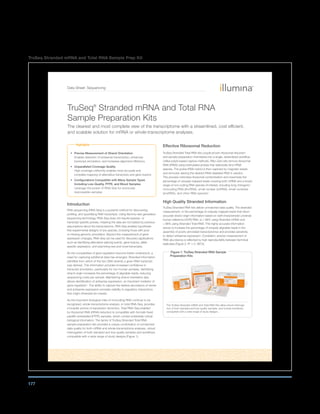 177
TruSeq Stranded mRNA and Total RNA Sample Prep Kit
Data Sheet: Sequencing
Highlights
• Precise Measurement of Strand Orientation
Enables detection of antisense transcription, enhances
transcript annotation, and increases alignment efficiency
• Unparalleled Coverage Quality
High coverage uniformity enables most accurate and
complete mapping of alternative transcripts and gene fusions
• Configurations Compatible with Many Sample Types
Including Low-Quality, FFPE, and Blood Samples
Leverage the power of RNA-Seq for previously
inaccessible samples
Introduction
RNA sequencing (RNA-Seq) is a powerful method for discovering,
profiling, and quantifying RNA transcripts. Using Illumina next generation
sequencing technology, RNA-Seq does not require species- or
transcript-specific probes, meaning the data are not biased by previous
assumptions about the transcriptome. RNA-Seq enables hypothesis-
free experimental designs of any species, including those with poor
or missing genomic annotation. Beyond the measurement of gene
expression changes, RNA-Seq can be used for discovery applications
such as identifying alternative splicing events, gene fusions, allele-
specific expression, and examining rare and novel transcripts.
As the complexities of gene regulation become better understood, a
need for capturing additional data has emerged. Stranded information
identifies from which of the two DNA strands a given RNA transcript
was derived. This information provides increased confidence in
transcript annotation, particularly for non-human samples. Identifying
strand origin increases the percentage of alignable reads, reducing
sequencing costs per sample. Maintaining strand orientation also
allows identification of antisense expression, an important mediator of
gene regulation1
. The ability to capture the relative abundance of sense
and antisense expression provides visibility to regulatory interactions
that might otherwise be missed.
As the important biological roles of noncoding RNA continue to be
recognized, whole-transcriptome analysis, or total RNA-Seq, provides
a broader picture of expression dynamics. Total RNA-Seq enabled
by ribosomal RNA (rRNA) reduction is compatible with formalin-fixed
paraffin embedded (FFPE) samples, which contain potentially critical
biological information. The family of TruSeq Stranded Total RNA
sample preparation kits provides a unique combination of unmatched
data quality for both mRNA and whole-transcriptome analyses, robust
interrogation of both standard and low-quality samples and workflows
compatible with a wide range of study designs (Figure 1).
Effective Ribosomal Reduction
TruSeq Stranded Total RNA kits couple proven ribosomal reduction
and sample preparation chemistries into a single, streamlined workflow.
Unlike polyA-based capture methods, Ribo-Zero kits remove ribosomal
RNA (rRNA) using biotinylated probes that selectively bind rRNA
species. The probe:rRNA hybrid is then captured by magnetic beads
and removed, leaving the desired rRNA-depleted RNA in solution.
This process minimizes ribosomal contamination and maximizes the
percentage of uniquely mapped reads covering both mRNA and a broad
range of non-coding RNA species of interest, including long intergenic
noncoding RNA (lincRNA), small nuclear (snRNA), small nucleolar
(snoRNA), and other RNA species2
.
High Quality Stranded Information
TruSeq Stranded RNA kits deliver unmatched data quality. The stranded
measurement, or the percentage of uniquely mapped reads that return
accurate strand origin information based on well-characterized universal
human reference (UHR) RNA, is ≥ 99% using Stranded mRNA and
≥ 98% using Stranded Total RNA. This highly accurate information
serves to increase the percentage of uniquely alignable reads in the
assembly of poorly annotated transcriptomes and provides sensitivity
to detect antisense expression. Consistent, precise measurement of
RNA abundance is reflected by high reproducibility between technical
replicates (Figure 2, R2
= 0. 9873).
TruSeq®
Stranded mRNA and Total RNA
Sample Preparation Kits
The clearest and most complete view of the transcriptome with a streamlined, cost efficient,
and scalable solution for mRNA or whole-transcriptome analyses.
Figure 1: TruSeq Stranded RNA Sample
Preparation Kits
The TruSeq Stranded mRNA and Total RNA Kits allow robust interroga-
tion of both standard and low-quality samples, and include workflows
compatible with a wide range of study designs.
 