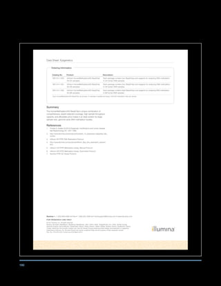 193
Data Sheet: Epigenetics
Illumina •	+1.800.809.4566	toll-free	•	1.858.202.4566	tel	•	techsupport@illumina.com	•	www.illumina.com
FoR RESEARCH USE onLy
© 2012 Illumina, Inc. All rights reserved.
Illumina, illuminaDx, BaseSpace, BeadArray, BeadXpress, cBot, CSPro, DASL, DesignStudio, Eco, GAIIx, Genetic Energy,
Genome Analyzer, GenomeStudio, GoldenGate, HiScan, HiSeq, Infinium, iSelect, MiSeq, Nextera, Sentrix, SeqMonitor, Solexa,
TruSeq, VeraCode, the pumpkin orange color, and the Genetic Energy streaming bases design are trademarks or registered
trademarks of Illumina, Inc. All other brands and names contained herein are the property of their respective owners.
Pub. No. 270-2010-001 Current as of 09 March 2012
Summary
The HumanMethylation450 BeadChip’s unique combination of
comprehensive, expert-selected coverage, high sample throughput
capacity, and affordable price makes it an ideal solution for large
sample–size, genome-wide DNA methylation studies.
References
1. Portela A, Esteller M (2010) Epigenetic modifications and human disease.
Nat Biotechnology 28: 1057–1068.
2. http://www.illumina.com/products/humanht_12_expression_beadchip_kits_
v4.ilmn
3. Infinium HD FFPE DNA Restoration Protocol
4. http://www.illumina.com/products/infinium_ffpe_dna_restoration_solution.
ilmn
5. Infinium HD FFPE Methylation Assay, Manual Protocol
6. Infinium HD FFPE Methylation Assay, Automated Protocol
7. Illumina FFPE QC Assay Protocol
ordering Information
Catalog No. Product Description
WG-314-1003 Infinium HumanMethylation450 BeadChip
Kit (24 samples)
Each package contains two BeadChips and reagents for analyzing DNA methylation
in 24 human DNA samples.
WG-314-1001 Infinium HumanMethylation450 BeadChip
Kit (48 samples)
Each package contains four BeadChips and reagents for analyzing DNA methylation
in 48 human DNA samples.
WG-314-1002 Infinium HumanMethylation450 BeadChip
Kit (96 samples)
Each package contains eight BeadChips and reagents for analyzing DNA methylation
in 96 human DNA samples.
Each HumanMethylation450 BeadChip can process 12 samples in parallel and assay 450,000 methylation sites per sample.
 