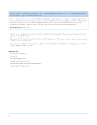 23
Zund D., Gruber A. R., Zavolan M. and Muhlemann O. (2013) Translation-dependent displacement of UPF1 from coding sequences causes
its enrichment in 3’ UTRs. Nat Struct Mol Biol 20: 936-943
UPF1 is a factor involved in nonsense-mediated mRNA decay (NMD). The target binding sites and timing of the binding to target mRNAs has
been investigated. In this report the binding sites of UPF1 were studied using transcriptome-wide mapping by CLIP-seq on an Illumina HiSeq
2000 system. The authors show how UPF1 binds RNA before translation and is displaced by translating ribosomes. This observation
suggests that the triggering of NMD occurs after the binding of UPF1, presumably through aberrant translation termination.
Illumina Technology: HiSeq 2000
Rogelj B., Easton L. E., Bogu G. K., Stanton L. W., Rot G., et al. (2012) Widespread binding of FUS along nascent RNA regulates alternative
splicing in the brain. Sci Rep 2: 603
Tollervey J. R., Curk T., Rogelj B., Briese M., Cereda M., et al. (2011) Characterizing the RNA targets and position-dependent splicing regulation
by TDP-43. Nat Neurosci 14: 452-458
Konig J., Zarnack K., Rot G., Curk T., Kayikci M., et al. (2010) iCLIP reveals the function of hnRNP particles in splicing at individual nucleotide
resolution. Nat Struct Mol Biol 17: 909-915
Associated Kits
ARTseq™
Ribosome Profiling Kit
Ribo-Zero Kit
TruSeq RNA Sample Prep Kit
TruSeq Small RNA Sample Prep Kit
TruSeq Stranded mRNA and Total RNA Sample Prep Kit
TruSeq Targeted RNA Expression Kit
 