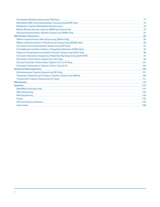 3
Tet-Assisted Bisulfite Sequencing (TAB-Seq)	 74
Methylated DNA Immunoprecipitation Sequencing (MeDIP-Seq)	 76
Methylation-Capture (MethylCap) Sequencing or	 79
Methyl-Binding-Domain–Capture (MBDCap) Sequencing	 79
Reduced-Representation Bisulfite Sequencing (RRBS-Seq)	 81
DNA-Protein Interactions	 83
DNase l Hypersensitive Sites Sequencing (DNase-Seq)	 85
MNase-Assisted Isolation of Nucleosomes Sequencing (MAINE-Seq)	 88
Chromatin Immunoprecipitation Sequencing (ChIP-Seq)	 91
Formaldehyde-Assisted Isolation of Regulatory Elements (FAIRE-Seq)	 94
Assay for Transposase-Accessible Chromatin Sequencing (ATAC-Seq)	 96
Chromatin Interaction Analysis by Paired-End Tag Sequencing (ChIA-PET)	 97
Chromatin Conformation Capture (Hi-C/3C-Seq)	 99
Circular Chromatin Conformation Capture (4-C or 4C-Seq)	 101
Chromatin Conformation Capture Carbon Copy (5-C)	 104
Sequence Rearrangements	 105
Retrotransposon Capture Sequencing (RC-Seq)	 107
Transposon Sequencing (Tn-Seq) or Insertion Sequencing (INSeq)	 109
Translocation-Capture Sequencing (TC-Seq)	 111
Bibliography	 113
Appendix	 131
DNA/RNA Purification Kits	 131
DNA Sequencing	 133
RNA Sequencing	 168
Arrays	 190
PCR and Enzyme Solutions	 194
Instruments	 198
 