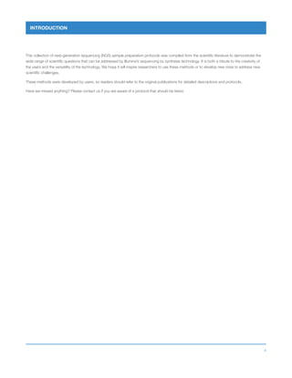 4
INTRODUCTION
This collection of next-generation sequencing (NGS) sample preparation protocols was compiled from the scientific literature to demonstrate the
wide range of scientific questions that can be addressed by Illumina’s sequencing by synthesis technology. It is both a tribute to the creativity of
the users and the versatility of the technology. We hope it will inspire researchers to use these methods or to develop new ones to address new
scientific challenges.
These methods were developed by users, so readers should refer to the original publications for detailed descriptions and protocols.
Have we missed anything? Please contact us if you are aware of a protocol that should be listed.
 