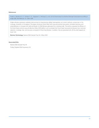 48
References
Picelli S., Bjorklund A. K., Faridani O. R., Sagasser S., Winberg G., et al. (2013) Smart-seq2 for sensitive full-length transcriptome profiling in
single cells. Nat Methods 10: 1096-1098
Single-cell gene expression analyses hold promise for characterizing cellular heterogeneity, but current methods compromise on the
coverage, sensitivity, or throughput. This paper introduces Smart-Seq2 with improved reverse transcription, template switching, and
preamplification to increase both yield and length of cDNA libraries generated from individual cells. The authors evaluated the efficacy of
the Smart-Seq2 protocol using the Illumina HiSeq 2000 platform and concluded that Smart-Seq2 transcriptome libraries have improved
detection, coverage, bias, and accuracy compared to Smart-Seq libraries. In addition, they are generated with off-the-shelf reagents at
lower cost.
Illumina Technology: Nextera DNA Sample Prep Kit, HiSeq 2000
Associated Kits
Nextera DNA Sample Prep Kit
TruSeq Targeted RNA Expression Kit
 