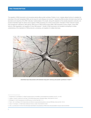 5
RNA TRANSCRIPTION
The regulation of RNA transcription and processing directly affects protein synthesis. Proteins, in turn, mediate cellular functions to establish the
phenotype of the cell. Dysregulated RNAs are the cause for some diseases and cancers1,2
. Sequencing RNA provides information about both the
abundance and sequence of the RNA molecules. Careful analysis of the results, along with adaptation of the sample preparation protocols, can
provide remarkable insight into all the various aspects of RNA processing and control of transcription. Examples of these measures include:
post-translational modifications, RNA splicing, RNA bound to RNA binding proteins (RBP), RNA expressed at various stages, unique RNA
isoforms, RNA degradation, and regulation of other RNA species3,4
. Studies of RNA transcription and translation are leading to a better
understanding of the implications of RNA production, processing, and regulation for cellular phenotype.
1	 Kloosterman W. P. and Plasterk R. H. (2006) The diverse functions of microRNAs in animal development and disease. Dev Cell 11: 441-450
2	 Castello A., Fischer B., Hentze M. W. and Preiss T. (2013) RNA-binding proteins in Mendelian disease. Trends Genet 29: 318-327
3	 McGettigan P. A. (2013) Transcriptomics in the RNA-seq era. Curr Opin Chem Biol 17: 4-11
4	 Feng H., Qin Z. and Zhang X. (2013) Opportunities and methods for studying alternative splicing in cancer with RNA-Seq. Cancer Lett 340: 179-191
5	 Davis H. P. and Squire L. R. (1984) Protein synthesis and memory: a review. Psychol Bull 96: 518-559
6	 Holt C. E. and Schuman E. M. (2013) The central dogma decentralized: new perspectives on RNA function and local translation in neurons. Neuron 80: 648-657
Scientists have discovered a link between long term memory and protein synthesis in brain5,6
.
 