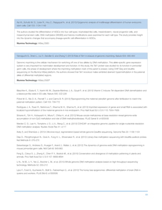 68
Blaschke K., Ebata K. T., Karimi M. M., Zepeda-Martinez J. A., Goyal P., et al. (2013) Vitamin C induces Tet-dependent DNA demethylation and
a blastocyst-like state in ES cells. Nature 500: 222-226
Potok M. E., Nix D. A., Parnell T. J. and Cairns B. R. (2013) Reprogramming the maternal zebrafish genome after fertilization to match the
paternal methylation pattern. Cell 153: 759-772
Rodrigues J. A., Ruan R., Nishimura T., Sharma M. K., Sharma R., et al. (2013) Imprinted expression of genes and small RNA is associated with
localized hypomethylation of the maternal genome in rice endosperm. Proc Natl Acad Sci U S A 110: 7934-7939
Shirane K., Toh H., Kobayashi H., Miura F., Chiba H., et al. (2013) Mouse oocyte methylomes at base resolution reveal genome-wide
accumulation of non-CpG methylation and role of DNA methyltransferases. PLoS Genet 9: e1003439
Warden C. D., Lee H., Tompkins J. D., Li X., Wang C., et al. (2013) COHCAP: an integrative genomic pipeline for single-nucleotide resolution
DNA methylation analysis. Nucleic Acids Res 41: e117
Adey A. and Shendure J. (2012) Ultra-low-input, tagmentation-based whole-genome bisulfite sequencing. Genome Res 22: 1139-1143
Diep D., Plongthongkum N., Gore A., Fung H. L., Shoemaker R., et al. (2012) Library-free methylation sequencing with bisulfite padlock probes.
Nat Methods 9: 270-272
Seisenberger S., Andrews S., Krueger F., Arand J., Walter J., et al. (2012) The dynamics of genome-wide DNA methylation reprogramming in
mouse primordial germ cells. Mol Cell 48: 849-862
Feng S., Cokus S. J., Zhang X., Chen P. Y., Bostick M., et al. (2010) Conservation and divergence of methylation patterning in plants and
animals. Proc Natl Acad Sci U S A 107: 8689-8694
Li N., Ye M., Li Y., Yan Z., Butcher L. M., et al. (2010) Whole genome DNA methylation analysis based on high throughput sequencing
technology. Methods 52: 203-212
Lyko F., Foret S., Kucharski R., Wolf S., Falckenhayn C., et al. (2010) The honey bee epigenomes: differential methylation of brain DNA in
queens and workers. PLoS Biol 8: e1000506
Xie W., Schultz M. D., Lister R., Hou Z., Rajagopal N., et al. (2013) Epigenomic analysis of multilineage differentiation of human embryonic
stem cells. Cell 153: 1134-1148
The authors studied the differentiation of hESCs into four cell types: trophoblast-like cells, mesendoderm, neural progenitor cells, and
mesenchymal stem cells. DNA methylation (WGBS) and histone modifications were examined for each cell type. The study provides insight
into the dynamic changes that accompany lineage-specific cell differentiation in hESCs.
Illumina Technology: HiSeq 2000
Yamaguchi S., Shen L., Liu Y., Sendler D. and Zhang Y. (2013) Role of Tet1 in erasure of genomic imprinting. Nature 504: 460-464
Genomic imprinting is the cellular mechanism for switching off one of two alleles by DNA methylation. This allele-specific gene expression
system is very important for mammalian development and function. In this study, the Tet1 protein was studied for its function in primordial
germ cells, the phase of development where the imprinting methylation mark of the parent is erased. Using ChIP-Seq and bisulfite
sequencing on the Illumina HiSeq platform, the authors showed that Tet1 knockout males exhibited aberrant hypermethylation in the paternal
allele of differential methylated regions.
Illumina Technology: HiSeq 2500®
 