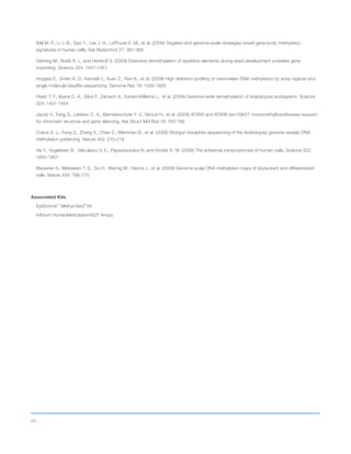 69
Ball M. P., Li J. B., Gao Y., Lee J. H., LeProust E. M., et al. (2009) Targeted and genome-scale strategies reveal gene-body methylation
signatures in human cells. Nat Biotechnol 27: 361-368
Gehring M., Bubb K. L. and Henikoff S. (2009) Extensive demethylation of repetitive elements during seed development underlies gene
imprinting. Science 324: 1447-1451
Hodges E., Smith A. D., Kendall J., Xuan Z., Ravi K., et al. (2009) High definition profiling of mammalian DNA methylation by array capture and
single molecule bisulfite sequencing. Genome Res 19: 1593-1605
Hsieh T. F., Ibarra C. A., Silva P., Zemach A., Eshed-Williams L., et al. (2009) Genome-wide demethylation of Arabidopsis endosperm. Science
324: 1451-1454
Jacob Y., Feng S., Leblanc C. A., Bernatavichute Y. V., Stroud H., et al. (2009) ATXR5 and ATXR6 are H3K27 monomethyltransferases required
for chromatin structure and gene silencing. Nat Struct Mol Biol 16: 763-768
Cokus S. J., Feng S., Zhang X., Chen Z., Merriman B., et al. (2008) Shotgun bisulphite sequencing of the Arabidopsis genome reveals DNA
methylation patterning. Nature 452: 215-219
He Y., Vogelstein B., Velculescu V. E., Papadopoulos N. and Kinzler K. W. (2008) The antisense transcriptomes of human cells. Science 322:
1855-1857
Meissner A., Mikkelsen T. S., Gu H., Wernig M., Hanna J., et al. (2008) Genome-scale DNA methylation maps of pluripotent and differentiated
cells. Nature 454: 766-770
Associated Kits
EpiGnome™
Methyl-Seq®
Kit
Infinium HumanMethylation450®
Arrays
 