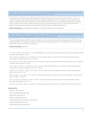 82
Stevens M., Cheng J. B., Li D., Xie M., Hong C., et al. (2013) Estimating absolute methylation levels at single-CpG resolution from methylation
enrichment and restriction enzyme sequencing methods. Genome Res 23: 1541-1553
Current methods for sequencing-based DNA methylation profiling are continuously improving, but each common method, on its own, is
insufficient in providing a genome-wide single-CpG resolution of DNA methylation at a low cost. In this paper the authors present a novel
algorithm, methylCRF, which enables integration of data from MeDIP-Seq and MRE-Seq to provide single-CpG classification of methylation
state. The method provides similar or higher accuracy than any array or sequencing method on its own. The authors demonstrate the
algorithm on whole-genome bisulfite sequencing on Illumina HiSeq 2000 systems and Methylation450 arrays.
Illumina Technology: HumanMethylation450 BeadChip, HumanOmni1-Quad (Infinium GT), HiSeq 2000
Will B., Vogler T. O., Bartholdy B., Garrett-Bakelman F., Mayer J., et al. (2013) Satb1 regulates the self-renewal of hematopoietic stem cells by
promoting quiescence and repressing differentiation commitment. Nat Immunol 14: 437-445
This study evaluated genome-wide DNA cytosine methylation by enhanced reduced-representation bisulfite sequencing (ERRBS). DNA was
digested with MspI, then end-repaired and ligated to paired-end Illumina sequencing adapters. This was followed by size selection and bisul-
fite treatment, clean-up, and PCR prior to sequencing.
Illumina Technology: HiSeq 2000
Xi Y., Bock C., Muller F., Sun D., Meissner A., et al. (2012) RRBSMAP: a fast, accurate and user-friendly alignment tool for reduced representation bisulfite
sequencing. Bioinformatics 28: 430-432
Bock C., Kiskinis E., Verstappen G., Gu H., Boulting G., et al. (2011) Reference Maps of human ES and iPS cell variation enable high-throughput
characterization of pluripotent cell lines. Cell 144: 439-452
Gu H., Smith Z. D., Bock C., Boyle P., Gnirke A., et al. (2011) Preparation of reduced representation bisulfite sequencing libraries for genome-scale DNA
methylation profiling. Nat Protoc 6: 468-481
Gertz J., Varley K. E., Reddy T. E., Bowling K. M., Pauli F., et al. (2011) Analysis of DNA methylation in a three-generation family reveals widespread
genetic influence on epigenetic regulation. PLoS Genet 7: e1002228
Smallwood S. A., Tomizawa S., Krueger F., Ruf N., Carli N., et al. (2011) Dynamic CpG island methylation landscape in oocytes and preimplantation
embryos. Nat Genet 43: 811-814
Ziller M. J., Muller F., Liao J., Zhang Y., Gu H., et al. (2011) Genomic distribution and inter-sample variation of non-CpG methylation across human cell
types. PLoS Genet 7: e1002389
Bock C., Tomazou E. M., Brinkman A. B., Muller F., Simmer F., et al. (2010) Quantitative comparison of genome-wide DNA methylation mapping
technologies. Nat Biotechnol 28: 1106-1114
Smith Z. D., Gu H., Bock C., Gnirke A. and Meissner A. (2009) High-throughput bisulfite sequencing in mammalian genomes. Methods 48: 226-232
Associated Kits
EpiGnome™
Methyl-Seq Kit
Infinium HumanMethylation450 Arrays
Nextera DNA Sample Prep Kit
Nextera XT DNA Sample Prep Kit
Nextera Rapid Capture Exome/Custom Enrichment Kit
TruSeq Nano DNA Sample Prep Kit
TruSeq DNA PCR-Free Sample Prep Kit
 