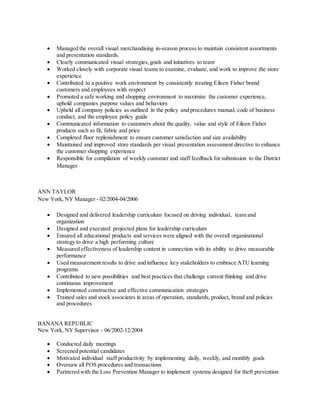  Managed the overall visual merchandising in-season process to maintain consistent assortments
and presentation standards.
 Clearly communicated visual strategies,goals and initiatives to team
 Worked closely with corporate visual teams to examine, evaluate, and work to improve the store
experience
 Contributed to a positive work environment by consistently treating Eileen Fisher brand
customers and employees with respect
 Promoted a safe working and shopping environment to maximize the customer experience,
uphold companies purpose values and behaviors
 Upheld all company policies as outlined in the policy and procedures manual, code of business
conduct, and the employee policy guide
 Communicated information to customers about the quality, value and style of Eileen Fisher
products such as fit, fabric and price
 Completed floor replenishment to ensure customer satisfaction and size availability
 Maintained and improved store standards per visual presentation assessment directive to enhance
the customer shopping experience
 Responsible for compilation of weekly customer and staff feedback for submission to the District
Manager
ANN TAYLOR
New York, NY Manager - 02/2004-04/2006
 Designed and delivered leadership curriculum focused on driving individual, team and
organization
 Designed and executed projected plans for leadership curriculum
 Ensured all educational products and services were aligned with the overall organizational
strategy to drive a high performing culture
 Measured effectiveness of leadership content in connection with its ability to drive measurable
performance
 Used measurement results to drive and influence key stakeholders to embrace ATU learning
programs
 Contributed to new possibilities and best practices that challenge current thinking and drive
continuous improvement
 Implemented constructive and effective communication strategies
 Trained sales and stock associates in areas of operation, standards, product, brand and policies
and procedures
BANANA REPUBLIC
New York, NY Supervisor - 06/2002-12/2004
 Conducted daily meetings
 Screened potential candidates
 Motivated individual staff productivity by implementing daily, weekly, and monthly goals
 Oversaw all POS procedures and transactions
 Partnered with the Loss Prevention Manager to implement systems designed for theft prevention
 