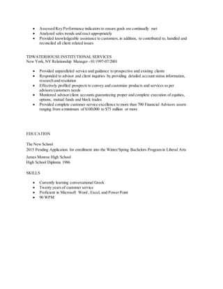  Assessed Key Performance indicators to ensure goals are continually met
 Analyzed sales trends and react appropriately
 Provided knowledgeable assistance to customers,in addition, to contributed to, handled and
reconciled all client related issues
TDWATERHOUSE INSTITUTIONAL SERVICES
New York, NY Relationship Manager - 01/1997-07/2001
 Provided unparalleled service and guidance to prospective and existing clients
 Responded to advisor and client inquiries by providing detailed account status information,
research and resolution
 Effectively profiled prospects to convey and customize products and services as per
advisors/customers needs
 Monitored advisor/client accounts guaranteeing proper and complete execution of equities,
options, mutual funds and block trades
 Provided complete customer service excellence to more than 700 Financial Advisors assets
ranging from a minimum of $100,000 to $75 million or more
EDUCATION
The New School
2015 Pending Application for enrollment into the Winter/Spring Bachelors Program in Liberal Arts
James Monroe High School
High School Diploma 1986
SKILLS
 Currently learning conversational Greek
 Twenty years of customer service
 Proficient in Microsoft Word , Excel, and Power Point
 90 WPM
 