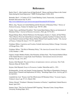 9
References
Basile, Peter F., John Landon-Lane & Hugh Rockoff. “Money and Interest Rates in the United
States during the Great Depression," NBER Working Papers 16204, 2010.
Bernanke, Ben S. A Century of U.S. Central Banking: Goals, Frameworks, Accountability.
Remarks delivered on July 10, 2013.
http://www.federalreserve.gov/newsevents/speech/bernanke20130710a.htm
Bibow, Jorg. "Keynes on Central Banking and the Structure of Monetary Policy." History of
Political Economy, Volume 34, Number 4, pp. 749-787, 2002.
Curdia, Vasco, and Michael Woodford. “The Central-Bank Balance Sheet as an Instrument of
Monetary Policy,” Journal of Monetary Economics, 58(1), pp. 54-79, 2011.
Duygan-Bump, Burcu, Patrick Parkinson, Eric Rosengren, Gustavo A. Suarez, & Paul Willen.
"How Effective Were the Federal Reserve Emergency Liquidity Facilities? Evidence from the
Asset-Backed Commercial Paper Money Market Mutual Fund Liquidity Facility." The Journal
of Finance, Volume 68, Issue 2: 715-737, April 2013.
Friedman, Milton. Capitalism and Freedom, Fortieth Anniversary Edition, Chicago: University
of Chicago Press, 1962.
Friedman, Milton. “The Role of Monetary Policy,” The American Economic Review, Volume
LVIII, Number 1, 1968.
Gagnon, Joseph, Matthew Raskin, Julie Remache, & Brian Sack, “The Financial Market Effects
of the Federal Reserve’s Large-Scale Asset Purchases,” International Journal of Central
Banking 7(1), pp. 3-43, 2011.
Keynes, John Maynard. The general theory of employment, interest, and money. New York:
Harcourt, Brace & World, 1965.
Keynes, John Maynard. Essays in Persuasion. London: Macmillan and Co., 1931.
Krishnamurthy, Arvind, and Annette Vissing-Jorgensen “The Effects of Quantitative Easing on
Interest Rates: Channels and Implications for Policy,” Brookings Papers Econ. Activity, pp.215–
65, Fall 2011.
Leijonhufvud, Axel. "Keynes And The Effectiveness Of Monetary Policy." Economic Inquiry,
Volume 6, Issue 2, pp. 97-111, March 1968.
Nelson, Edward. “Friedman’s Monetary Economics in Practice,” unpublished, Federal Reserve
Board, April 2012.
Sumner, Scott. “The Case for Nominal GDP Targeting,” Mercatus Center, George Mason
University Working Paper, 2012.
 