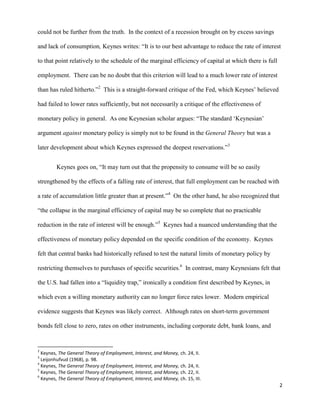 2
could not be further from the truth. In the context of a recession brought on by excess savings
and lack of consumption, Keynes writes: “It is to our best advantage to reduce the rate of interest
to that point relatively to the schedule of the marginal efficiency of capital at which there is full
employment. There can be no doubt that this criterion will lead to a much lower rate of interest
than has ruled hitherto.”2
This is a straight-forward critique of the Fed, which Keynes’ believed
had failed to lower rates sufficiently, but not necessarily a critique of the effectiveness of
monetary policy in general. As one Keynesian scholar argues: “The standard ‘Keynesian’
argument against monetary policy is simply not to be found in the General Theory but was a
later development about which Keynes expressed the deepest reservations.”3
Keynes goes on, “It may turn out that the propensity to consume will be so easily
strengthened by the effects of a falling rate of interest, that full employment can be reached with
a rate of accumulation little greater than at present.”4
On the other hand, he also recognized that
“the collapse in the marginal efficiency of capital may be so complete that no practicable
reduction in the rate of interest will be enough.”5
Keynes had a nuanced understanding that the
effectiveness of monetary policy depended on the specific condition of the economy. Keynes
felt that central banks had historically refused to test the natural limits of monetary policy by
restricting themselves to purchases of specific securities.6
In contrast, many Keynesians felt that
the U.S. had fallen into a “liquidity trap,” ironically a condition first described by Keynes, in
which even a willing monetary authority can no longer force rates lower. Modern empirical
evidence suggests that Keynes was likely correct. Although rates on short-term government
bonds fell close to zero, rates on other instruments, including corporate debt, bank loans, and
2
Keynes, The General Theory of Employment, Interest, and Money, ch. 24, II.
3
Leijonhufvud (1968), p. 98.
4
Keynes, The General Theory of Employment, Interest, and Money, ch. 24, II.
5
Keynes, The General Theory of Employment, Interest, and Money, ch. 22, II.
6
Keynes, The General Theory of Employment, Interest, and Money, ch. 15, III.
 