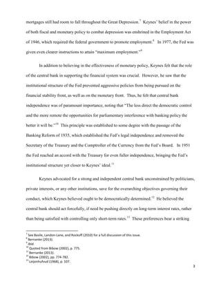 3
mortgages still had room to fall throughout the Great Depression.7
Keynes’ belief in the power
of both fiscal and monetary policy to combat depression was enshrined in the Employment Act
of 1946, which required the federal government to promote employment.8
In 1977, the Fed was
given even clearer instructions to attain “maximum employment.”9
In addition to believing in the effectiveness of monetary policy, Keynes felt that the role
of the central bank in supporting the financial system was crucial. However, he saw that the
institutional structure of the Fed prevented aggressive policies from being pursued on the
financial stability front, as well as on the monetary front. Thus, he felt that central bank
independence was of paramount importance, noting that “The less direct the democratic control
and the more remote the opportunities for parliamentary interference with banking policy the
better it will be.”10
This principle was established to some degree with the passage of the
Banking Reform of 1935, which established the Fed’s legal independence and removed the
Secretary of the Treasury and the Comptroller of the Currency from the Fed’s Board. In 1951
the Fed reached an accord with the Treasury for even fuller independence, bringing the Fed’s
institutional structure yet closer to Keynes’ ideal.11
Keynes advocated for a strong and independent central bank unconstrained by politicians,
private interests, or any other institutions, save for the overarching objectives governing their
conduct, which Keynes believed ought to be democratically determined.12
He believed the
central bank should act forcefully, if need be pushing directly on long-term interest rates, rather
than being satisfied with controlling only short-term rates.13
These preferences bear a striking
7
See Basile, Landon-Lane, and Rockoff (2010) for a full discussion of this issue.
8
Bernanke (2013).
9
Ibid.
10
Quoted from Bibow (2002), p. 775.
11
Bernanke (2013).
12
Bibow (2002), pp. 774-782.
13
Leijonhufvud (1968), p. 107.
 
