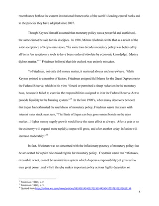 4
resemblance both to the current institutional frameworks of the world’s leading central banks and
to the policies they have adopted since 2007.
Though Keynes himself assumed that monetary policy was a powerful and useful tool,
the same cannot be said for his disciples. In 1968, Milton Friedman wrote that as a result of the
wide acceptance of Keynesian views, “for some two decades monetary policy was believed by
all but a few reactionary souls to have been rendered obsolete by economic knowledge. Money
did not matter.”14
Friedman believed that this outlook was entirely mistaken.
To Friedman, not only did money matter, it mattered always and everywhere. While
Keynes pointed to a number of factors, Friedman assigned full blame for the Great Depression to
the Federal Reserve, which in his view “forced or permitted a sharp reduction in the monetary
base, because it failed to exercise the responsibilities assigned to it in the Federal Reserve Act to
provide liquidity to the banking system.”15
In the late 1990’s, when many observers believed
that Japan had exhausted the usefulness of monetary policy, Friedman wrote that even with
interest rates stuck near zero, “The Bank of Japan can buy government bonds on the open
market…Higher money supply growth would have the same effect as always. After a year or so
the economy will expand more rapidly; output will grow, and after another delay, inflation will
increase moderately.”16
In fact, Friedman was so concerned with the inflationary potency of monetary policy that
he advocated for a pure rule-based regime for monetary policy. Friedman wrote that “Mistakes,
excusable or not, cannot be avoided in a system which disperses responsibility yet gives a few
men great power, and which thereby makes important policy actions highly dependent on
14
Friedman (1968), p. 2.
15
Friedman (1968), p. 3.
16
Quoted from http://online.wsj.com/news/articles/SB10001424052702303443904575578202202857136.
 