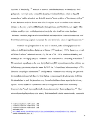 5
accidents of personality.”17
As such, he believed central banks should be tethered to a strict
policy rule. However, unlike some of his disciples, Friedman felt that a return to the gold
standard was “neither a feasible nor desirable solution” to the problem of discretionary policy.18
Rather, Friedman believed that the most effective regime would be one in which a constant
increase in the price level would be targeted through steady growth in the money supply. This
solution would not only avoid disruptive swings in the price level, but would also have
“favorable effects on people’s attitudes and beliefs and expectations that would not follow even
from the discretionary adoption of precisely the same policy on a series of separate occasions.”19
Friedman was quite prescient on the issue of inflation, as his warnings preceded two
spikes of double digit inflation that arose in the mid 1970’s and early 1980’s. Largely as a result
of Milton Friedman’s work and advocacy, by the end of the 1970’s, economic orthodoxy, and
thinking at the Fed largely reflected Friedman’s view that inflation is a monetary phenomenon.20
New emphasis was placed on the need for the Fed to credibly commit to controlling inflation lest
inflationary expectations get carried away. In 2012, the Fed established a long-run target of 2%
inflation, fortifying its commitment.21
Though Milton Friedman would certainly not agree with
the mixed discretionary/rule-based system the Fed operates under today, there is no doubt that
his ideas helped to push the pendulum away from what had been almost a purely discretionary
system. Former Fed Chair Ben Bernanke has even suggested that Friedman’s monetary
framework has “nearly become identical with modern monetary theory and practice.”22
Many
economists and policymakers, most notably those associated with the nascent market monetarist
17
Friedman, Capitalism and Freedom, p. 50.
18
Friedman, Capitalism and Freedom, p. 42.
19
Friedman, Capitalism and Freedom, p. 53.
20
Bernanke (2013).
21
http://www.reuters.com/article/2012/01/25/us-usa-fed-inflation-target-idUSTRE80O25C20120125
22
Quoted from Nelson (2011), p. 2.
 