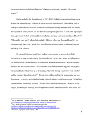6
movement, continue to follow in Friedman’s footsteps, agitating for a stricter rules-based
system.23
During and after the financial crisis of 2007-2009, the Fed took a number of aggressive
actions that many observers criticized as unconventional, experimental. Nonetheless, each of
these policies had been considered either directly or tangentially by both Friedman and Keynes
decades earlier. These policies fall into three main categories: provision of short-term liquidity to
banks, provision of short-term liquidity to non-banks, and large-scale asset purchases (LSAPs).24
Although Keynes’ and Friedman had markedly different values and disagreed forcefully on
many economic issues, they would have agreed that these interventions were both appropriate
and likely to be effective.
Keynes and Friedman would have spoken with one voice in support of the Fed’s
interventions to prop up banks during the financial crisis. In fact, they would likely have seen
the decision of the Fed and Treasury to let Lehman Brothers fail as in error. Milton Friedman
believed that the Federal Reserve’s inaction in the face of the 1930 banking panic was a grave
mistake and that if it had lived up to its mandate, “the bank closings would have been cut short
and the monetary debacle averted.”25
Though he would no doubt prefer an automatic and non-
discretionary system for saving failing banks, Milton Friedman would have seen the Fed’s efforts
on this front as, if anything, too timid. Keynes would certainly have agreed. He wrote on the
subject, describing the mutually reinforcing feedback loops between economic weaknesses and
23
For an example of a market monetarist policy prescription, see Sumner (2012):
http://mercatus.org/sites/default/files/NGDP_Sumner_v-10%20copy.pdf.
24
For a full description of the Fed’s crisis interventions see:
http://www.federalreserve.gov/monetarypolicy/bst_crisisresponse.htm;
http://www.federalreserve.gov/newsevents/speech/bernanke20090113a.htm.
25
Friedman, Capitalism and Freedom, p. 48.
 