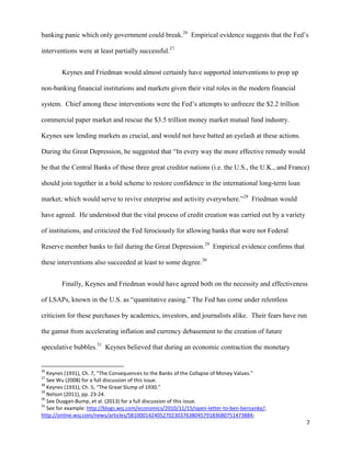 7
banking panic which only government could break.26
Empirical evidence suggests that the Fed’s
interventions were at least partially successful.27
Keynes and Friedman would almost certainly have supported interventions to prop up
non-banking financial institutions and markets given their vital roles in the modern financial
system. Chief among these interventions were the Fed’s attempts to unfreeze the $2.2 trillion
commercial paper market and rescue the $3.5 trillion money market mutual fund industry.
Keynes saw lending markets as crucial, and would not have batted an eyelash at these actions.
During the Great Depression, he suggested that “In every way the more effective remedy would
be that the Central Banks of these three great creditor nations (i.e. the U.S., the U.K., and France)
should join together in a bold scheme to restore confidence in the international long-term loan
market; which would serve to revive enterprise and activity everywhere.”28
Friedman would
have agreed. He understood that the vital process of credit creation was carried out by a variety
of institutions, and criticized the Fed ferociously for allowing banks that were not Federal
Reserve member banks to fail during the Great Depression.29
Empirical evidence confirms that
these interventions also succeeded at least to some degree.30
Finally, Keynes and Friedman would have agreed both on the necessity and effectiveness
of LSAPs, known in the U.S. as “quantitative easing.” The Fed has come under relentless
criticism for these purchases by academics, investors, and journalists alike. Their fears have run
the gamut from accelerating inflation and currency debasement to the creation of future
speculative bubbles.31
Keynes believed that during an economic contraction the monetary
26
Keynes (1931), Ch. 7, “The Consequences to the Banks of the Collapse of Money Values.”
27
See Wu (2008) for a full discussion of this issue.
28
Keynes (1931), Ch. 5, “The Great Slump of 1930.”
29
Nelson (2011), pp. 23-24.
30
See Duygan-Bump, et al. (2013) for a full discussion of this issue.
31
See for example: http://blogs.wsj.com/economics/2010/11/15/open-letter-to-ben-bernanke/;
http://online.wsj.com/news/articles/SB10001424052702303763804579183680751473884;
 