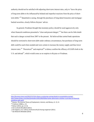 8
authority should not be satisfied with adjusting short-term interest rates, only to “leave the price
of long-term debts to be influenced by belated and imperfect reactions from the price of short-
term debts.”32
Quantitative easing, through the purchases of long-dated treasuries and mortgage-
backed securities, closely follows Keynes’ advice.
In general, Friedman thought that monetary policy should be used aggressively only
when financial conditions presented a “clear and present danger,”33
but there can be little doubt
that such a danger existed from 2007 to the present. He believed that central bank operations
should be restricted to short-term debt under ordinary circumstances, but purchases of long-term
debt could be used when needed and were certain to increase the money supply and thus lower
interest rates.34
Theoretical35
and empirical36
evidence confirm the efficacy of LSAPs both in the
U.S. and abroad37
, which would come as no surprise to Keynes or Friedman.
http://business.time.com/2012/11/15/is-there-a-reckoning-coming-thanks-to-quantitative-easing/;
http://www.forbes.com/sites/jamesdorn/2012/09/20/bernanke-administers-another-cruel-dose-of-financial-
morphine-with-qe3/.
32
Keynes, The General Theory of Employment, Interest, and Money, ch. 15, III.
33
Friedman (1968), p. 14.
34
Nelson (2011), pp. 12-16.
35
See Curdia & Woodford (2011).
36
See Gagnon, et al. (2011); Krishnamurthy & Vissing-Jorgensen (2011).
37
See Weale & Wieladek (2014).
 