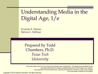 Understanding Media in the
Digital Age, 1/e
Everette E. Dennis
Melvin L. DeFleur

Prepared by Todd
Chambers, Ph.D.
Texas Tech
University
This multi-media product and its content are protected under copyright law. The following are prohibited by law:
Any public performance or display, including transmission of any image over a network;
Any preparation of any derivative work, including the extraction, in whole or in part, of any images;
Any rental, lease or lending of the program

Copyright © 2010 Pearson Education. All rights reserved.

 