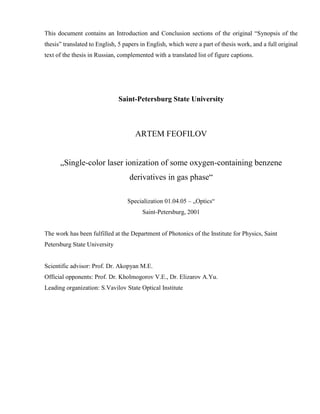 This document contains an Introduction and Conclusion sections of the original “Synopsis of the
thesis” translated to English, 5 papers in English, which were a part of thesis work, and a full original
text of the thesis in Russian, complemented with a translated list of figure captions.
Saint-Petersburg State University
ARTEM FEOFILOV
„Single-color laser ionization of some oxygen-containing benzene
derivatives in gas phase“
Specialization 01.04.05 – „Optics“
Saint-Petersburg, 2001
The work has been fulfilled at the Department of Photonics of the Institute for Physics, Saint
Petersburg State University
Scientific advisor: Prof. Dr. Akopyan M.E.
Official opponents: Prof. Dr. Kholmogorov V.E., Dr. Elizarov A.Yu.
Leading organization: S.Vavilov State Optical Institute
 