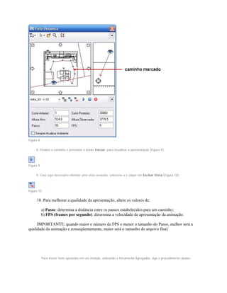 Figura 8
8. Finalize o caminho e pressione o botão Iniciar, para visualizar a apresentação (Figura 9);
Figura 9
9. Caso seja necessário eliminar uma vista anexada, selecione-a e clique em Excluir Vista (Figura 10);
Figura 10
10. Para melhorar a qualidade da apresentação, altere os valores de:
a) Passo: determina a distância entre os passos estabelecidos para um caminho;
b) FPS (frames por segundo): determina a velocidade de apresentação da animação.
IMPORTANTE: quando maior o número de FPS e menor o tamanho do Passo, melhor será a
qualidade da animação e conseqüentemente, maior será o tamanho do arquivo final.
Para inserir itens opcionais em um módulo, utilizando a ferramenta Agregados, siga o procedimento abaixo:
 