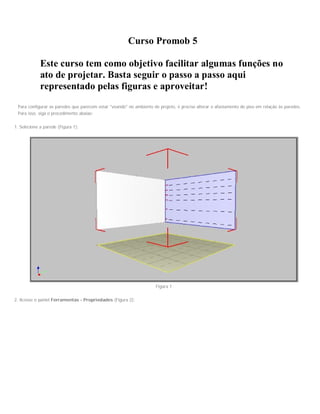 Curso Promob 5
Este curso tem como objetivo facilitar algumas funções no
ato de projetar. Basta seguir o passo a passo aqui
representado pelas figuras e aproveitar!
Para configurar as paredes que parecem estar "voando" no ambiente de projeto, é preciso alterar o afastamento do piso em relação às paredes.
Para isso, siga o procedimento abaixo:
1. Selecione a parede (Figura 1);
Figura 1
2. Acesse o painel Ferramentas - Propriedades (Figura 2);
 