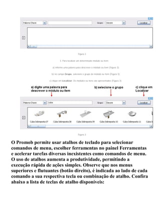 Figura 2
3. Para localizar um determinado módulo ou item:
a) informe uma palavra para descrever o módulo ou item (Figura 3);
b) no campo Grupo, selecione o grupo do módulo ou item (Figura 3);
c) clique em Localizar. Os módulos ou itens são apresentados (Figura 3).
Figura 3
O Promob permite usar atalhos de teclado para selecionar
comandos de menu, escolher ferramentas no painel Ferramentas
e acelerar tarefas diversas inexistentes como comandos de menu.
O uso de atalhos aumenta a produtividade, permitindo a
execução rápida de ações simples. Observe que nos menus
superiores e flutuantes (botão direito), é indicada ao lado de cada
comando a sua respectiva tecla ou combinação de atalho. Confira
abaixo a lista de teclas de atalho disponíveis:
 
