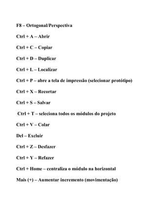 F8 – Ortogonal/Perspectiva
Ctrl + A – Abrir
Ctrl + C – Copiar
Ctrl + D – Duplicar
Ctrl + L – Localizar
Ctrl + P – abre a tela de impressão (selecionar protótipo)
Ctrl + X – Recortar
Ctrl + S – Salvar
Ctrl + T – seleciona todos os módulos do projeto
Ctrl + V – Colar
Del – Excluir
Ctrl + Z – Desfazer
Ctrl + Y – Refazer
Ctrl + Home – centraliza o módulo na horizontal
Mais (+) – Aumentar incremento (movimentação)
 