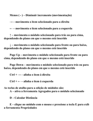 Menos ( - ) – Diminuir incremento (movimentação)
→ – movimenta o item selecionado para a direita
← – movimenta o item selecionado para a esquerda
↑ – movimenta o módulo selecionado para trás ou para cima,
dependendo do plano em que o mesmo está inserido
↓ – movimenta o módulo selecionado para frente ou para baixo,
dependendo do plano em que o mesmo está inserido
Page Up – movimenta o módulo selecionado para frente ou para
cima, dependendo do plano em que o mesmo está inserido
Page Down – movimenta o módulo selecionado para trás ou para
baixo, dependendo do plano em que o mesmo está inserido
Ctrl + → – alinha o item à direita
Ctrl + ← – alinha o item à esquerda
As teclas de atalho para a edição de módulos são:
A – ativa a ferramenta Agregados para o módulo selecionado
D – Calcular Distância
E – clique no módulo com o mouse e pressione a tecla E para exibir
a ferramenta Propriedades
 
