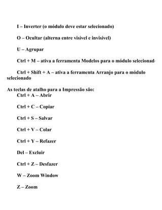 I – Inverter (o módulo deve estar selecionado)
O – Ocultar (alterna entre visível e invisível)
U – Agrupar
Ctrl + M – ativa a ferramenta Modelos para o módulo selecionado
Ctrl + Shift + A – ativa a ferramenta Arranjo para o módulo
selecionado
As teclas de atalho para a Impressão são:
Ctrl + A – Abrir
Ctrl + C – Copiar
Ctrl + S – Salvar
Ctrl + V – Colar
Ctrl + Y – Refazer
Del – Excluir
Ctrl + Z – Desfazer
W – Zoom Window
Z – Zoom
 