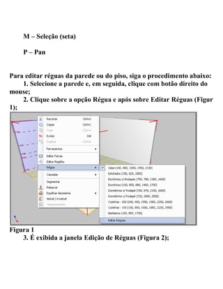 M – Seleção (seta)
P – Pan
Para editar réguas da parede ou do piso, siga o procedimento abaixo:
1. Selecione a parede e, em seguida, clique com botão direito do
mouse;
2. Clique sobre a opção Régua e após sobre Editar Réguas (Figura
1);
Figura 1
3. É exibida a janela Edição de Réguas (Figura 2);
 