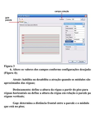 Figura 3
6. Altere os valores dos campos conforme configurações desejadas
(Figura 4);
Atrair: habilita ou desabilita a atração quando os módulos são
aproximados das réguas;
Deslocamento: define a altura da régua a partir do piso para
réguas horizontais ou define a altura da régua em relação à parede para
réguas verticais;
Gap: determina a distância frontal entre a parede e o módulo
que está no piso;
 