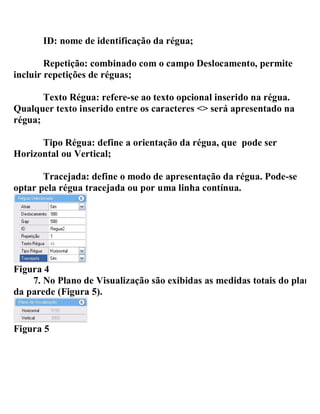 ID: nome de identificação da régua;
Repetição: combinado com o campo Deslocamento, permite
incluir repetições de réguas;
Texto Régua: refere-se ao texto opcional inserido na régua.
Qualquer texto inserido entre os caracteres <> será apresentado na
régua;
Tipo Régua: define a orientação da régua, que pode ser
Horizontal ou Vertical;
Tracejada: define o modo de apresentação da régua. Pode-se
optar pela régua tracejada ou por uma linha contínua.
Figura 4
7. No Plano de Visualização são exibidas as medidas totais do plano
da parede (Figura 5).
Figura 5
 