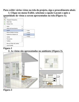 Para exibir várias vistas na tela do projeto, siga o procedimento abaixo:
1. Clique no menu Exibir, selecione a opção Layout e após a
quantidade de vistas a serem apresentadas na tela (Figura 1);
Figura 1
2. As vistas são apresentadas no ambiente (Figura 2).
Figura 2
 