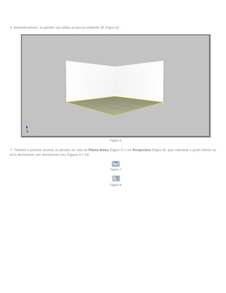 6. Automaticamente, as paredes são unidas ao piso no ambiente 3D (Figura 6);
Figura 6
7. Também é possível construir as paredes em vista de Planta Baixa (Figura 7) e em Perspectiva (Figura 8), para selecionar o ponto inferior da parede
construí-la diretamente com afastamento zero (Figuras 9 e 10).
Figura 7
Figura 8
 