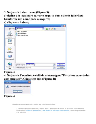 3. Na janela Salvar como (Figura 3):
a) defina um local para salvar o arquivo com os itens favoritos;
b) informe um nome para o arquivo;
c) clique em Salvar;
Figura 3
4. Na janela Favoritos, é exibida a mensagem "Favoritos exportados
com sucesso!". Clique em OK (Figura 4);
Figura 4
Para importar os itens salvos como Favoritos, siga o procedimento abaixo:
1. Para importar os itens salvos como Favoritos, antes é preciso exportar os itens. Se necessário, acesse a Base de
Conhecimento - Promob 5 - Ambiente 3D - Como exportar os itens salvos como Favoritos? e visualize o procedimento
a ser executado;
 