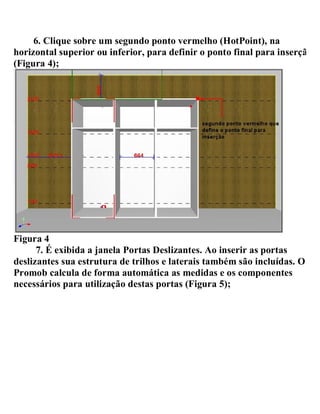 6. Clique sobre um segundo ponto vermelho (HotPoint), na
horizontal superior ou inferior, para definir o ponto final para inserção
(Figura 4);
Figura 4
7. É exibida a janela Portas Deslizantes. Ao inserir as portas
deslizantes sua estrutura de trilhos e laterais também são incluídas. O
Promob calcula de forma automática as medidas e os componentes
necessários para utilização destas portas (Figura 5);
 