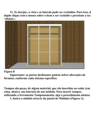 11. Se desejar, a vista e as laterais pode ser excluídas. Para isso, dê
duplo clique com o mouse sobre o item a ser excluído e pressione a tecla
<Delete>.
Figura 8
Importante: as portas deslizantes podem sofrer alterações de
formato, conforme cada sistema específico.
Tampos são peças, de algum material, que são inseridas ao redor (em
cima, abaixo, nas laterais) de um módulo. Para inserir tampos,
utilizando a ferramenta Tamponamento, siga o procedimento abaixo:
1. Insira o módulo através da janela de Módulos (Figura 1);
 